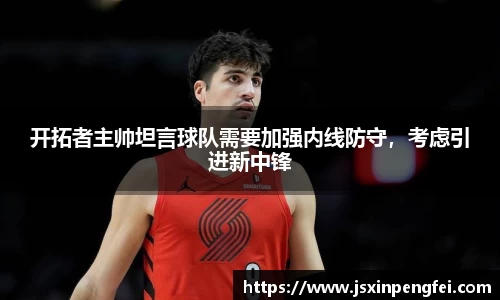 开拓者主帅坦言球队需要加强内线防守，考虑引进新中锋