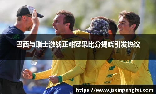 巴西与瑞士激战正酣赛果比分揭晓引发热议