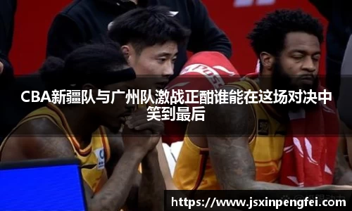 CBA新疆队与广州队激战正酣谁能在这场对决中笑到最后