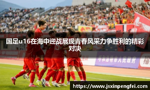 国足u16在海中迎战展现青春风采力争胜利的精彩对决