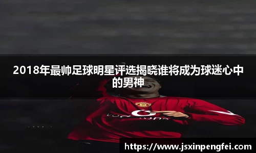 2018年最帅足球明星评选揭晓谁将成为球迷心中的男神